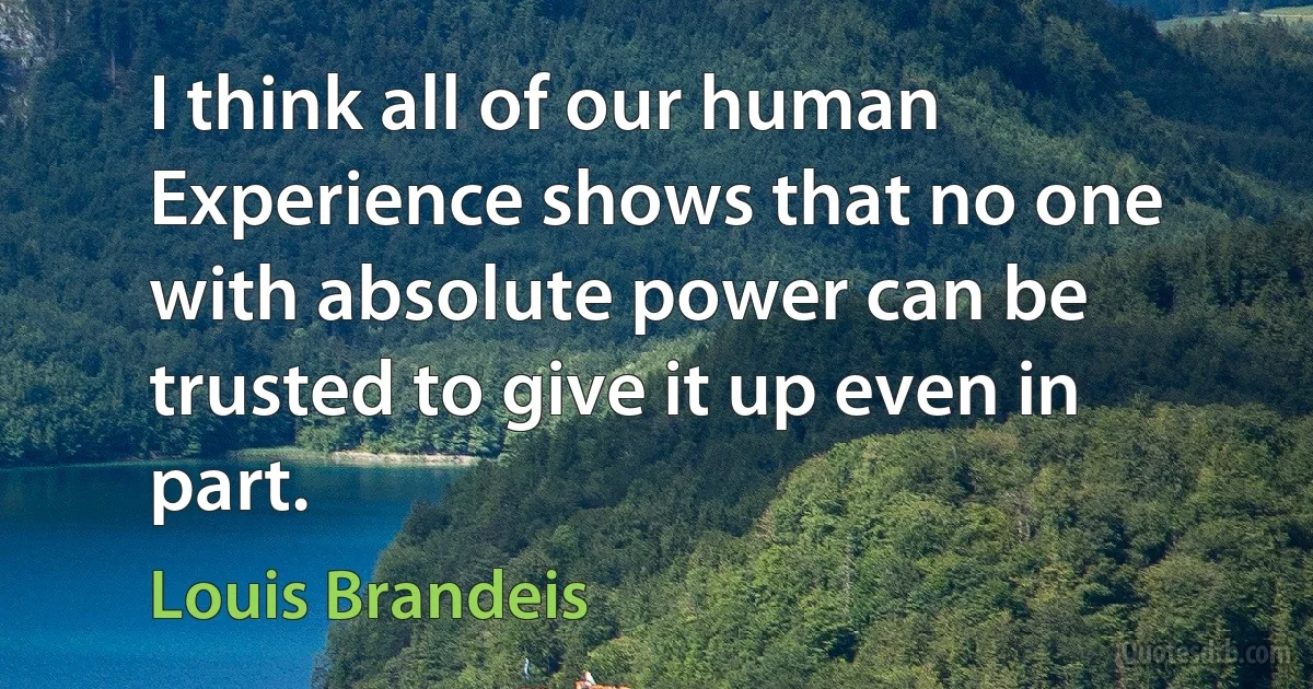 I think all of our human Experience shows that no one with absolute power can be trusted to give it up even in part. (Louis Brandeis)