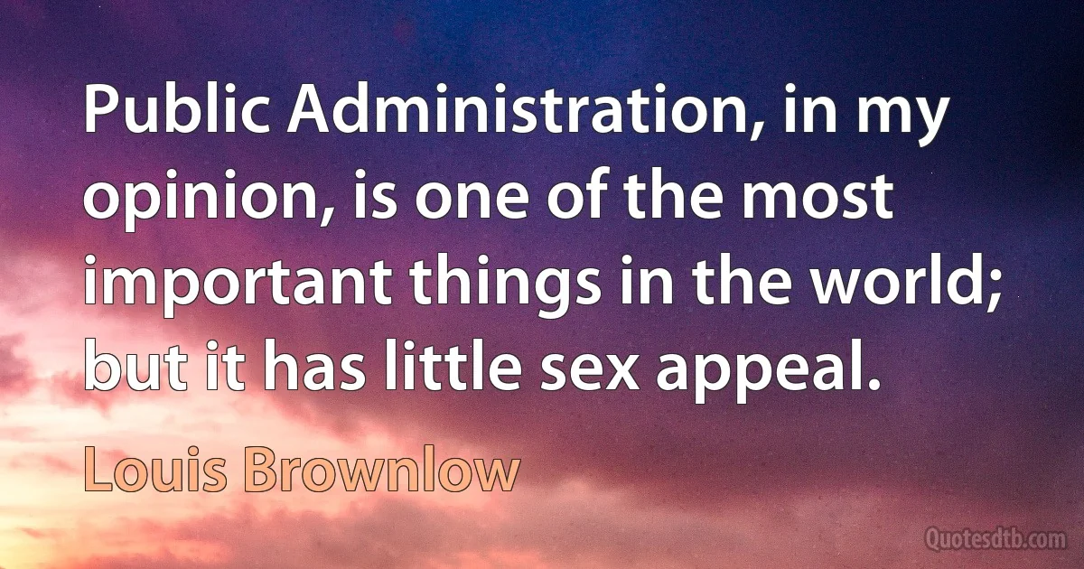 Public Administration, in my opinion, is one of the most important things in the world; but it has little sex appeal. (Louis Brownlow)