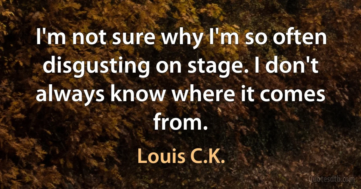 I'm not sure why I'm so often disgusting on stage. I don't always know where it comes from. (Louis C.K.)