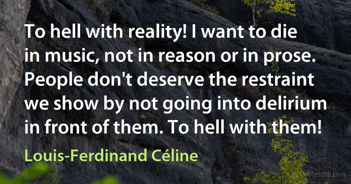 To hell with reality! I want to die in music, not in reason or in prose. People don't deserve the restraint we show by not going into delirium in front of them. To hell with them! (Louis-Ferdinand Céline)