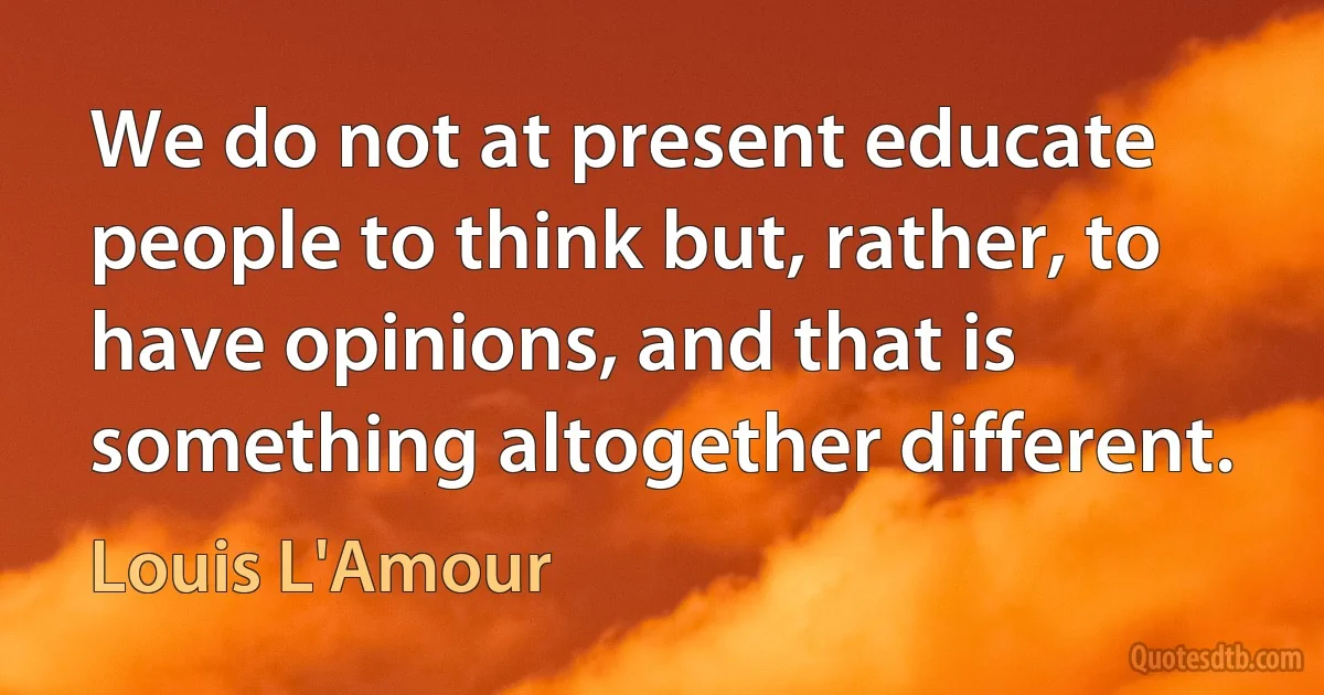 We do not at present educate people to think but, rather, to have opinions, and that is something altogether different. (Louis L'Amour)