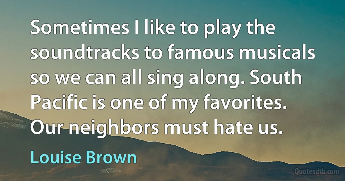 Sometimes I like to play the soundtracks to famous musicals so we can all sing along. South Pacific is one of my favorites. Our neighbors must hate us. (Louise Brown)