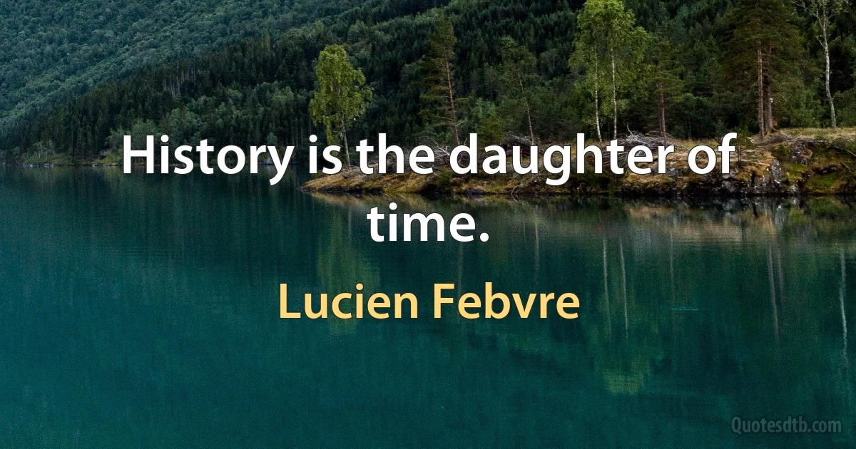 History is the daughter of time. (Lucien Febvre)