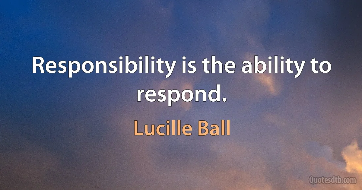 Responsibility is the ability to respond. (Lucille Ball)