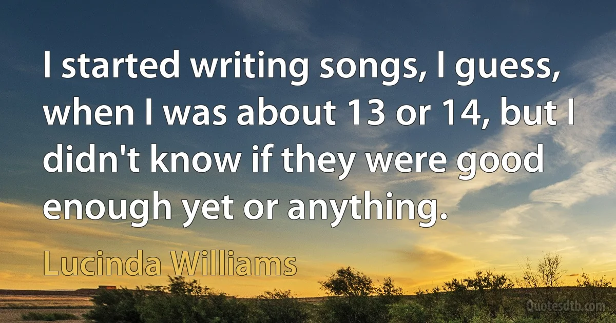 I started writing songs, I guess, when I was about 13 or 14, but I didn't know if they were good enough yet or anything. (Lucinda Williams)