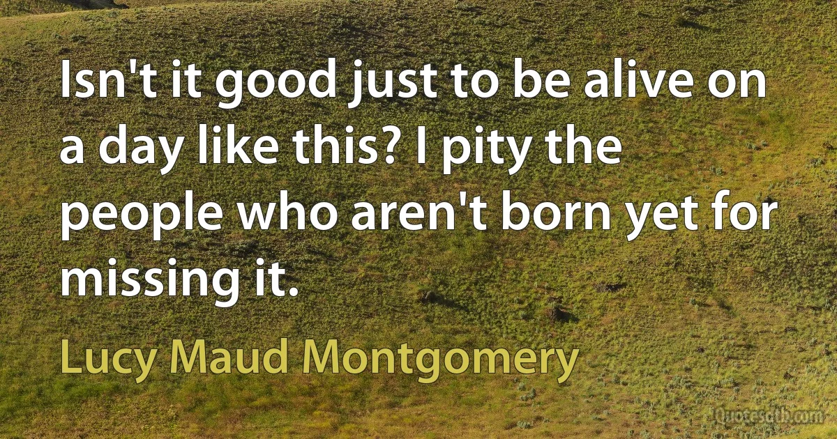 Isn't it good just to be alive on a day like this? I pity the people who aren't born yet for missing it. (Lucy Maud Montgomery)