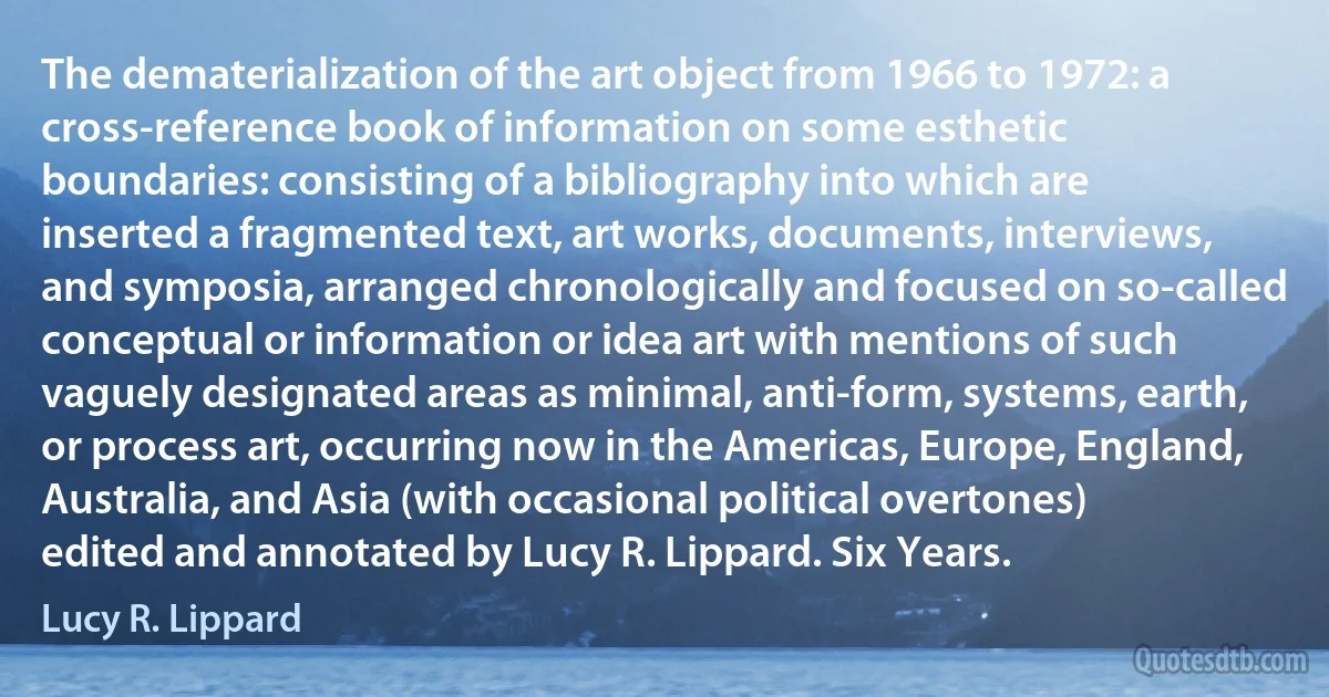 The dematerialization of the art object from 1966 to 1972: a cross-reference book of information on some esthetic boundaries: consisting of a bibliography into which are inserted a fragmented text, art works, documents, interviews, and symposia, arranged chronologically and focused on so-called conceptual or information or idea art with mentions of such vaguely designated areas as minimal, anti-form, systems, earth, or process art, occurring now in the Americas, Europe, England, Australia, and Asia (with occasional political overtones) edited and annotated by Lucy R. Lippard. Six Years. (Lucy R. Lippard)