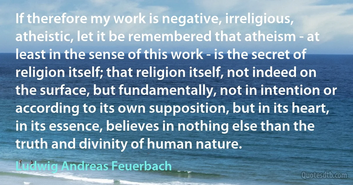 If therefore my work is negative, irreligious, atheistic, let it be remembered that atheism - at least in the sense of this work - is the secret of religion itself; that religion itself, not indeed on the surface, but fundamentally, not in intention or according to its own supposition, but in its heart, in its essence, believes in nothing else than the truth and divinity of human nature. (Ludwig Andreas Feuerbach)