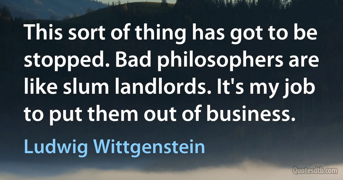 This sort of thing has got to be stopped. Bad philosophers are like slum landlords. It's my job to put them out of business. (Ludwig Wittgenstein)