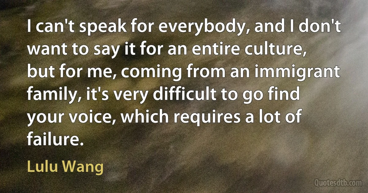 I can't speak for everybody, and I don't want to say it for an entire culture, but for me, coming from an immigrant family, it's very difficult to go find your voice, which requires a lot of failure. (Lulu Wang)