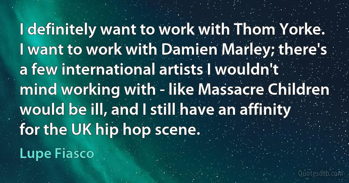 I definitely want to work with Thom Yorke. I want to work with Damien Marley; there's a few international artists I wouldn't mind working with - like Massacre Children would be ill, and I still have an affinity for the UK hip hop scene. (Lupe Fiasco)