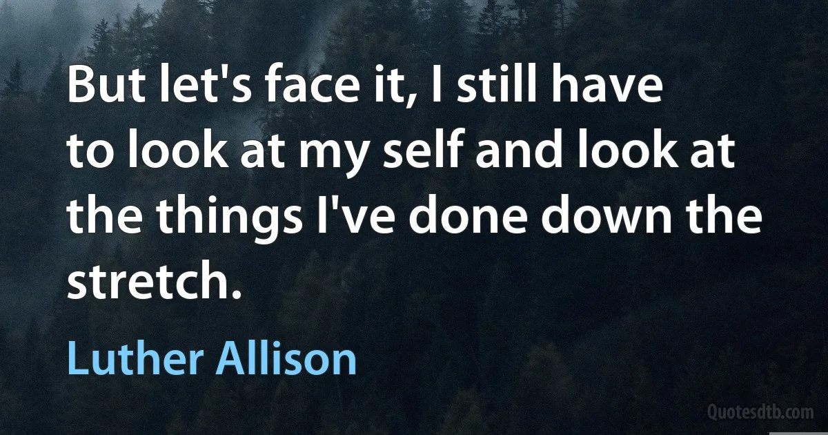 But let's face it, I still have to look at my self and look at the things I've done down the stretch. (Luther Allison)