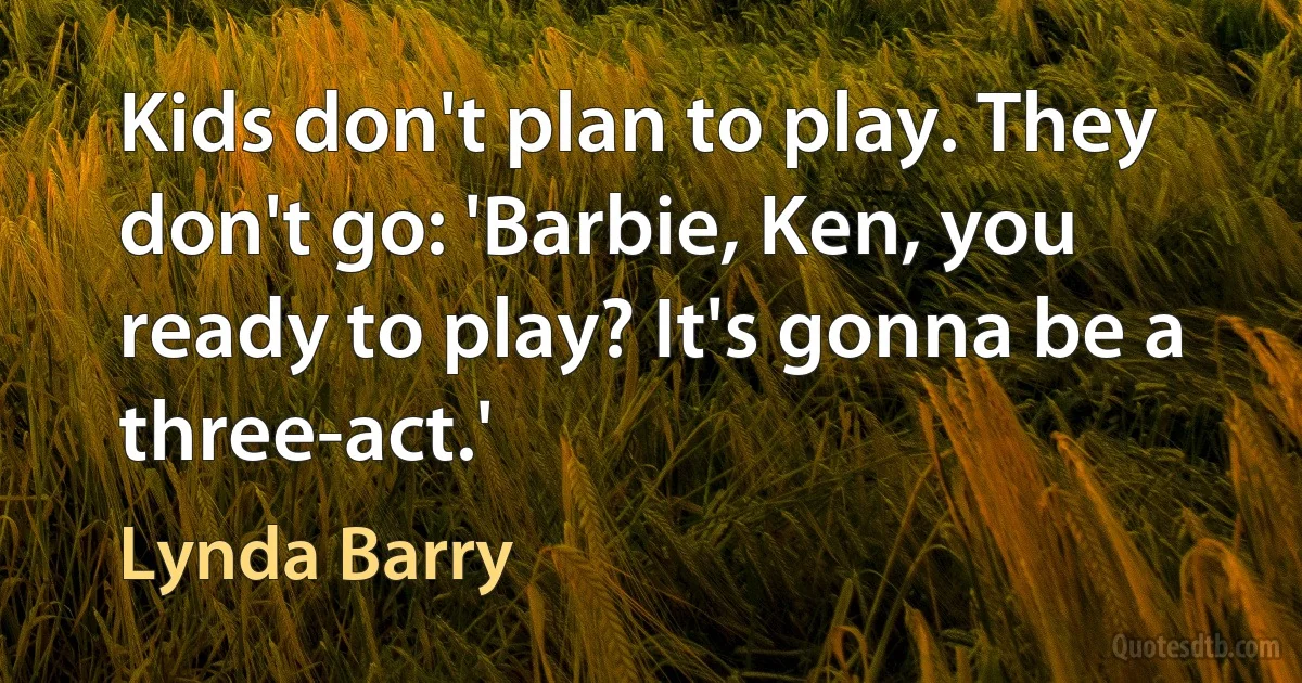 Kids don't plan to play. They don't go: 'Barbie, Ken, you ready to play? It's gonna be a three-act.' (Lynda Barry)