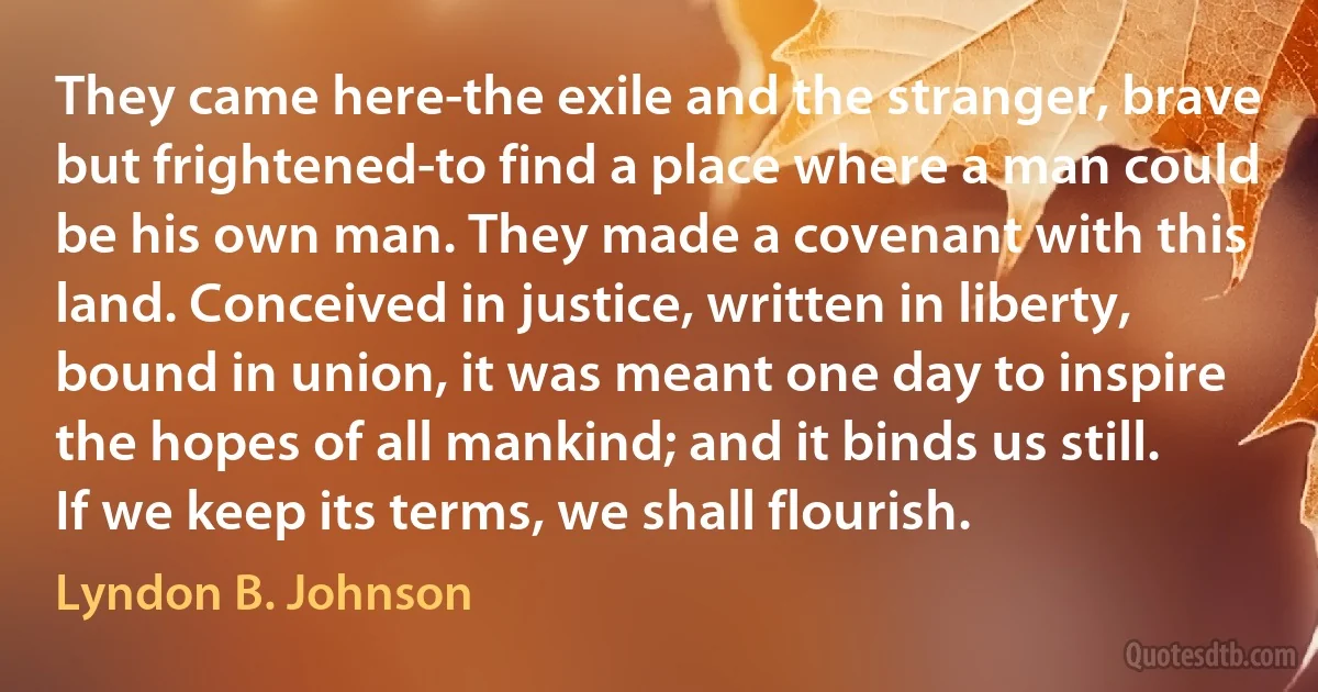 They came here-the exile and the stranger, brave but frightened-to find a place where a man could be his own man. They made a covenant with this land. Conceived in justice, written in liberty, bound in union, it was meant one day to inspire the hopes of all mankind; and it binds us still. If we keep its terms, we shall flourish. (Lyndon B. Johnson)