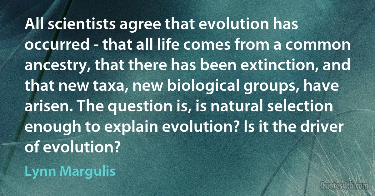 All scientists agree that evolution has occurred - that all life comes from a common ancestry, that there has been extinction, and that new taxa, new biological groups, have arisen. The question is, is natural selection enough to explain evolution? Is it the driver of evolution? (Lynn Margulis)