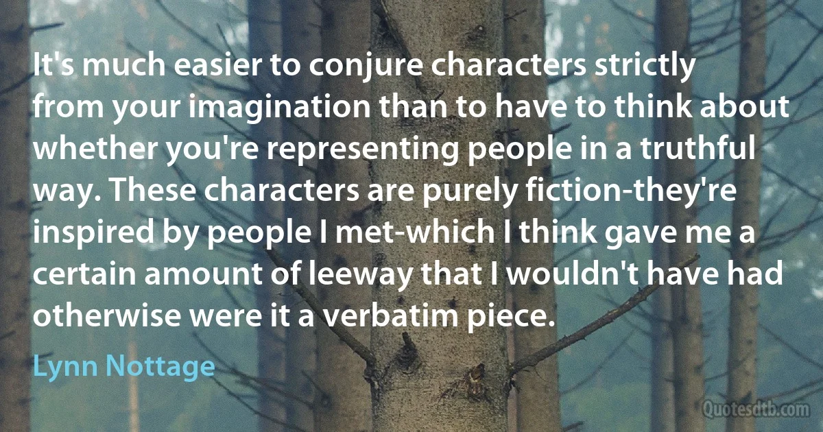 It's much easier to conjure characters strictly from your imagination than to have to think about whether you're representing people in a truthful way. These characters are purely fiction-they're inspired by people I met-which I think gave me a certain amount of leeway that I wouldn't have had otherwise were it a verbatim piece. (Lynn Nottage)