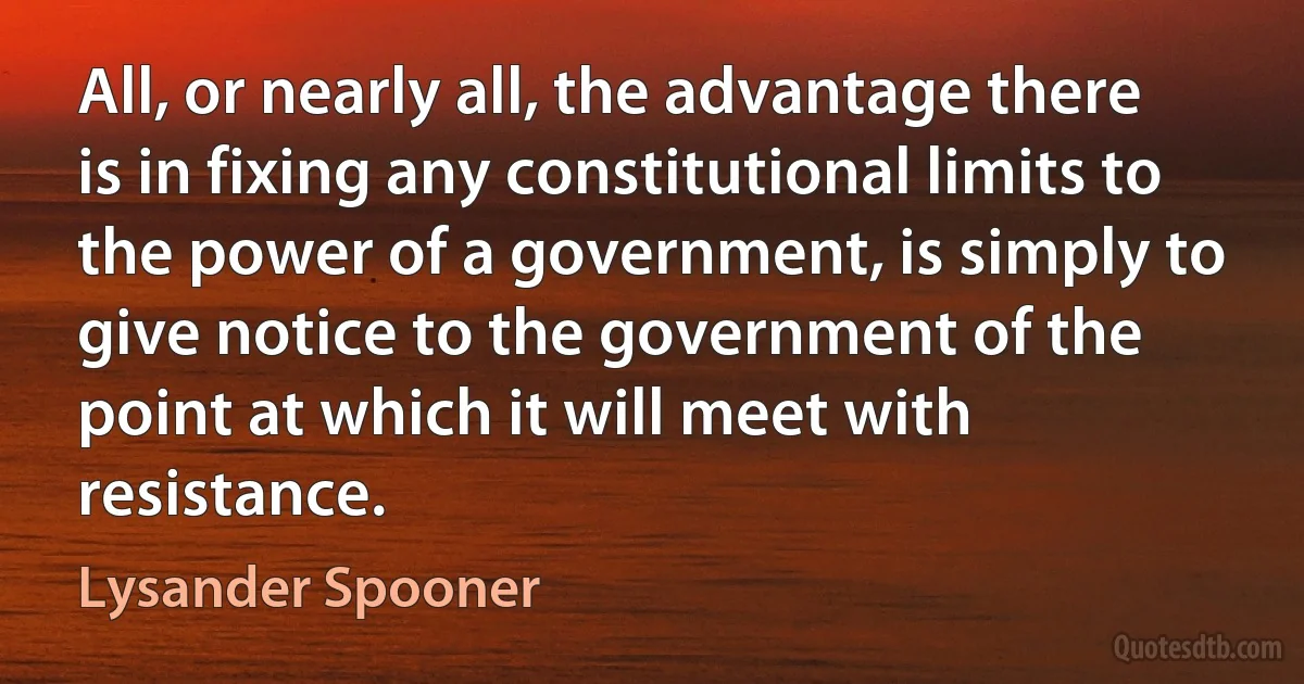 All, or nearly all, the advantage there is in fixing any constitutional limits to the power of a government, is simply to give notice to the government of the point at which it will meet with resistance. (Lysander Spooner)