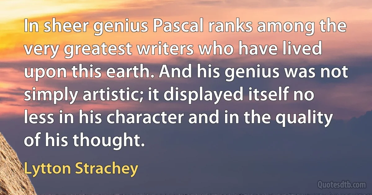 In sheer genius Pascal ranks among the very greatest writers who have lived upon this earth. And his genius was not simply artistic; it displayed itself no less in his character and in the quality of his thought. (Lytton Strachey)