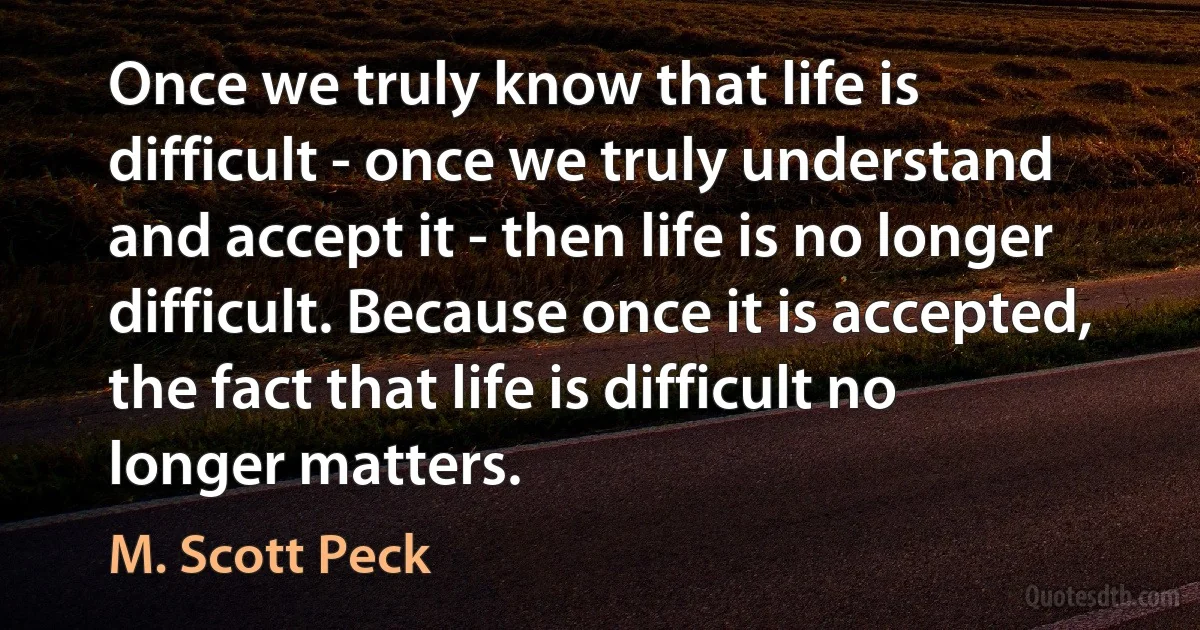 Once we truly know that life is difficult - once we truly understand and accept it - then life is no longer difficult. Because once it is accepted, the fact that life is difficult no longer matters. (M. Scott Peck)