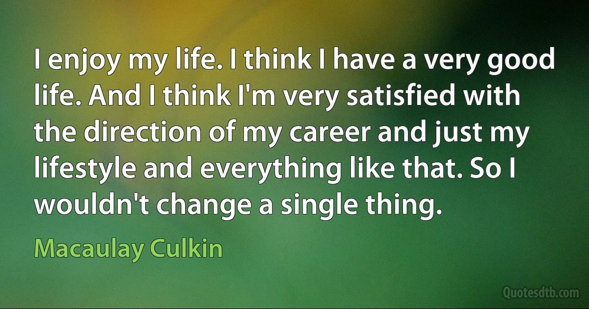 I enjoy my life. I think I have a very good life. And I think I'm very satisfied with the direction of my career and just my lifestyle and everything like that. So I wouldn't change a single thing. (Macaulay Culkin)