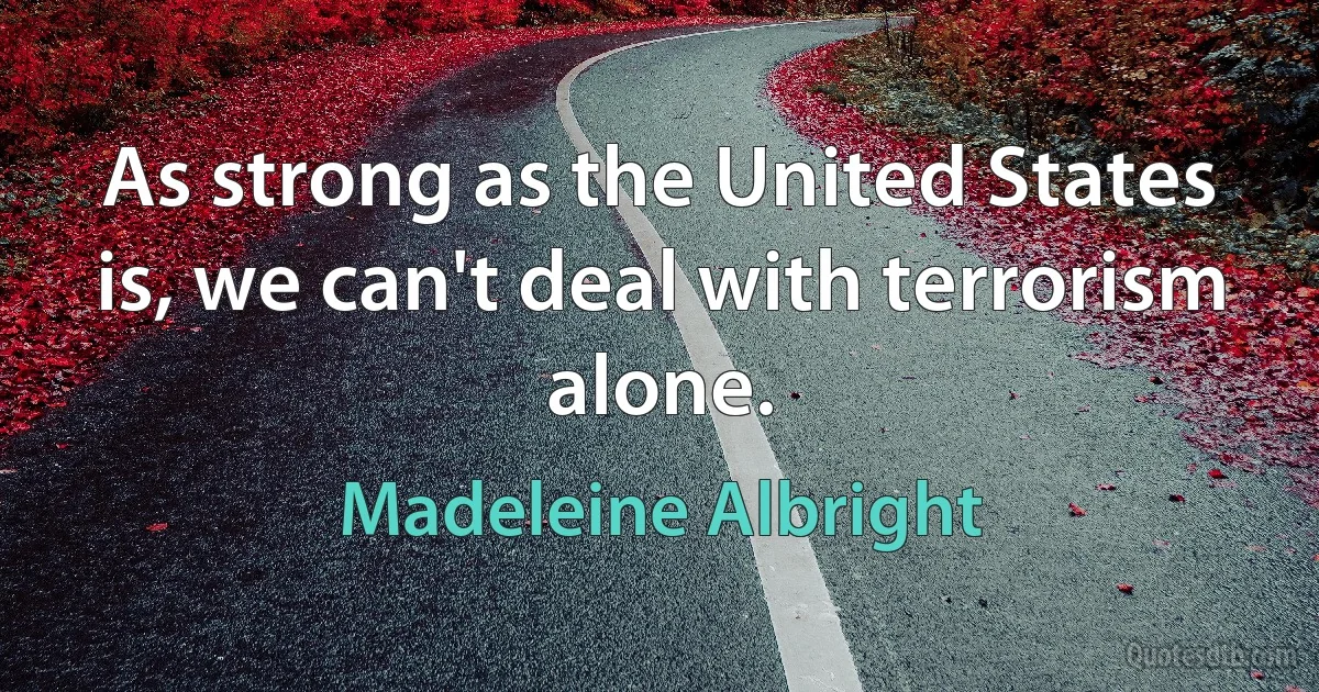 As strong as the United States is, we can't deal with terrorism alone. (Madeleine Albright)