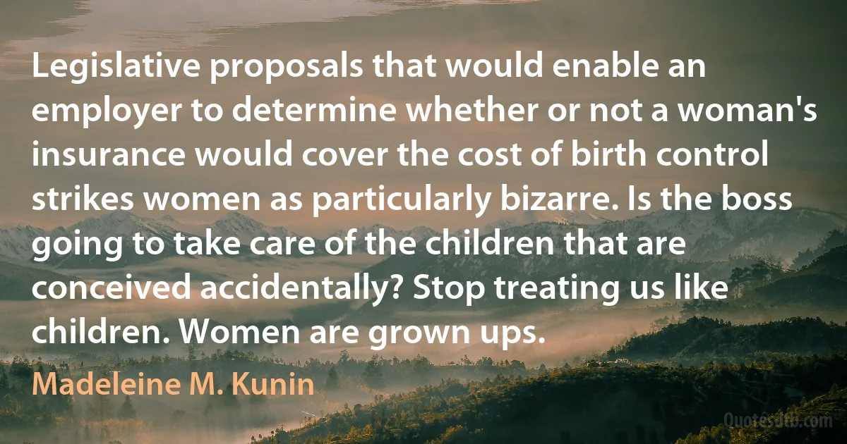 Legislative proposals that would enable an employer to determine whether or not a woman's insurance would cover the cost of birth control strikes women as particularly bizarre. Is the boss going to take care of the children that are conceived accidentally? Stop treating us like children. Women are grown ups. (Madeleine M. Kunin)