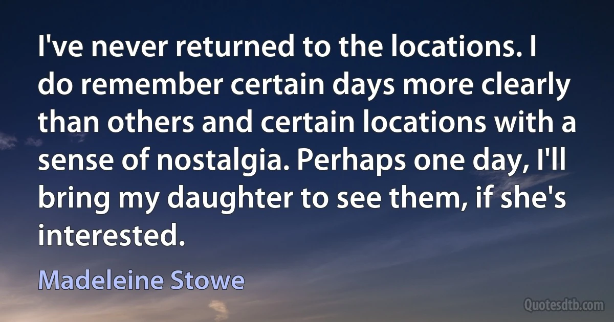 I've never returned to the locations. I do remember certain days more clearly than others and certain locations with a sense of nostalgia. Perhaps one day, I'll bring my daughter to see them, if she's interested. (Madeleine Stowe)