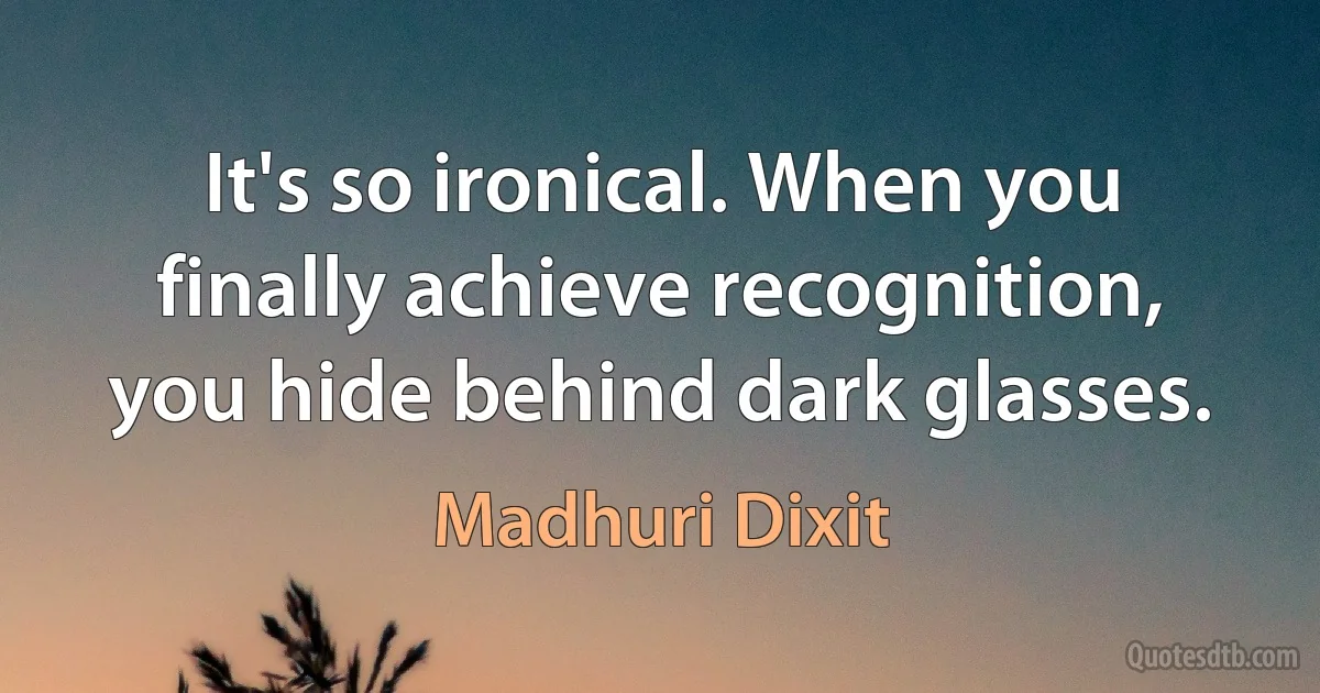 It's so ironical. When you finally achieve recognition, you hide behind dark glasses. (Madhuri Dixit)