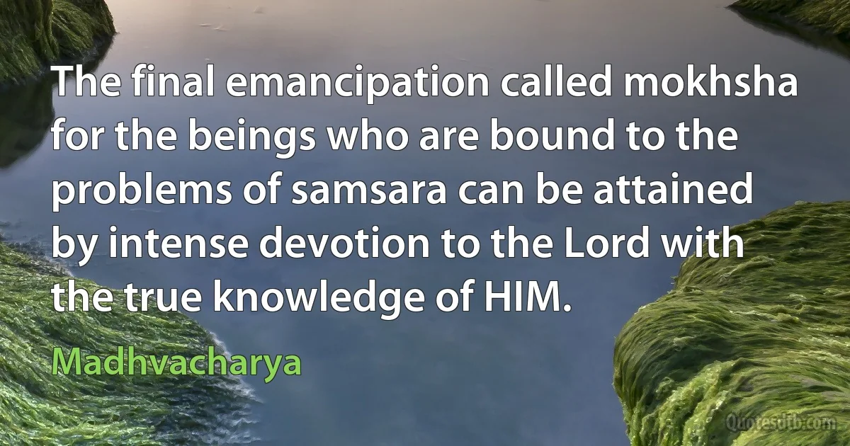 The final emancipation called mokhsha for the beings who are bound to the problems of samsara can be attained by intense devotion to the Lord with the true knowledge of HIM. (Madhvacharya)