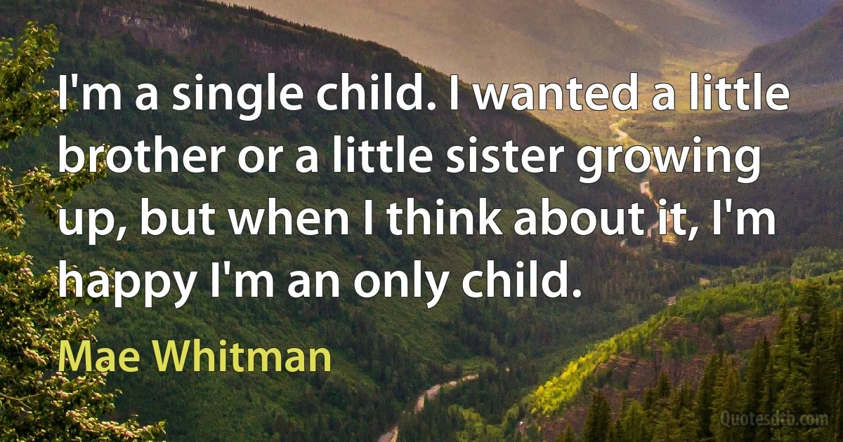 I'm a single child. I wanted a little brother or a little sister growing up, but when I think about it, I'm happy I'm an only child. (Mae Whitman)