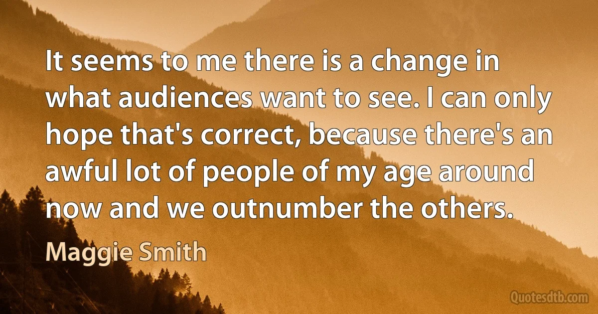 It seems to me there is a change in what audiences want to see. I can only hope that's correct, because there's an awful lot of people of my age around now and we outnumber the others. (Maggie Smith)