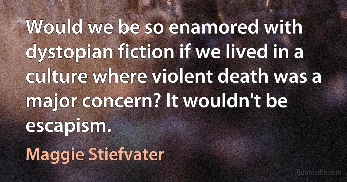 Would we be so enamored with dystopian fiction if we lived in a culture where violent death was a major concern? It wouldn't be escapism. (Maggie Stiefvater)