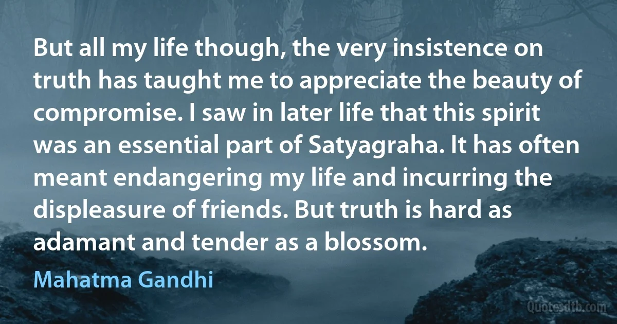 But all my life though, the very insistence on truth has taught me to appreciate the beauty of compromise. I saw in later life that this spirit was an essential part of Satyagraha. It has often meant endangering my life and incurring the displeasure of friends. But truth is hard as adamant and tender as a blossom. (Mahatma Gandhi)