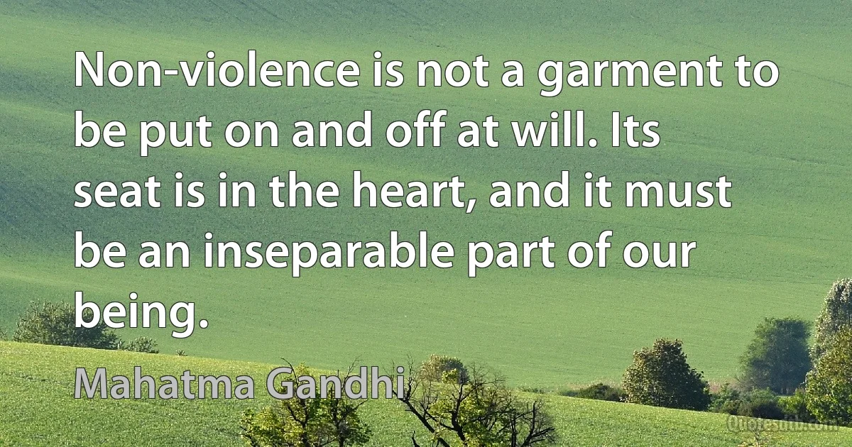 Non-violence is not a garment to be put on and off at will. Its seat is in the heart, and it must be an inseparable part of our being. (Mahatma Gandhi)