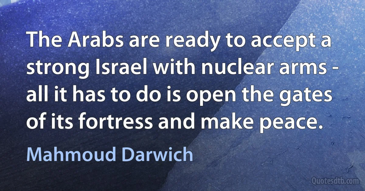 The Arabs are ready to accept a strong Israel with nuclear arms - all it has to do is open the gates of its fortress and make peace. (Mahmoud Darwich)