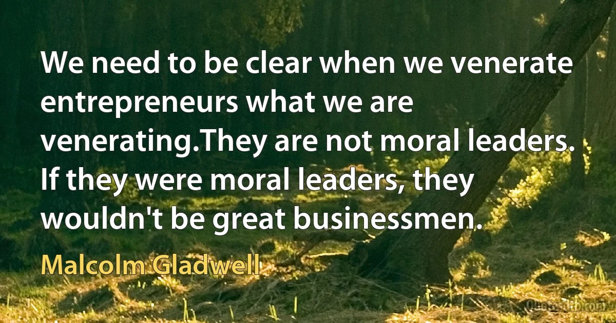 We need to be clear when we venerate entrepreneurs what we are venerating.They are not moral leaders. If they were moral leaders, they wouldn't be great businessmen. (Malcolm Gladwell)