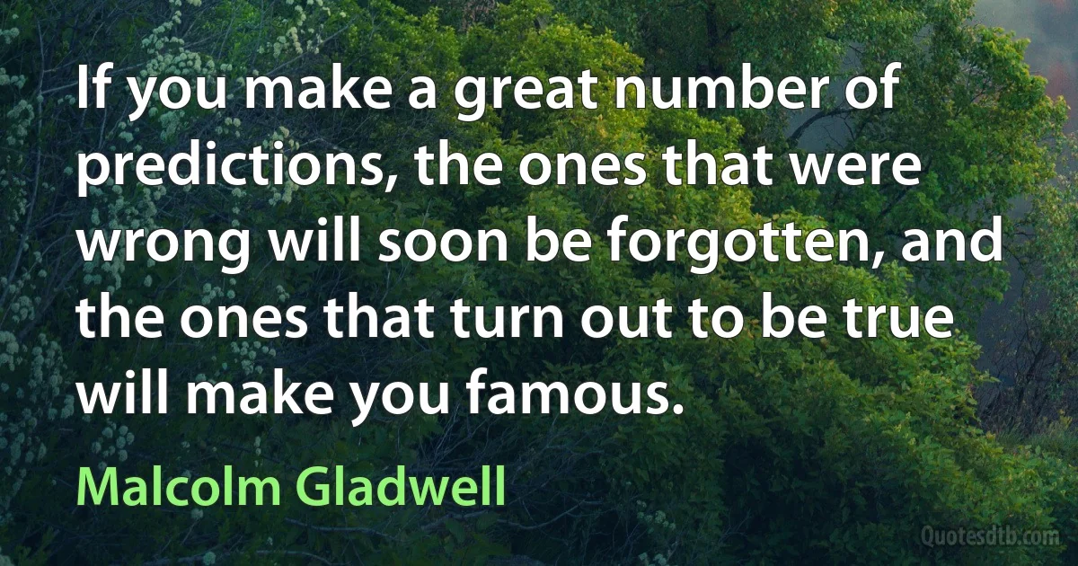 If you make a great number of predictions, the ones that were wrong will soon be forgotten, and the ones that turn out to be true will make you famous. (Malcolm Gladwell)