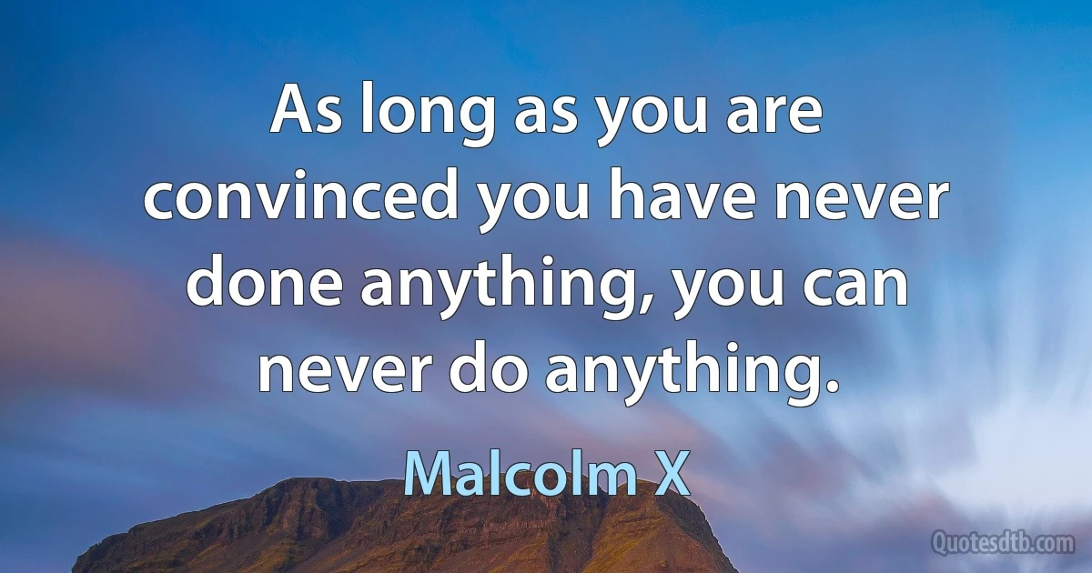 As long as you are convinced you have never done anything, you can never do anything. (Malcolm X)