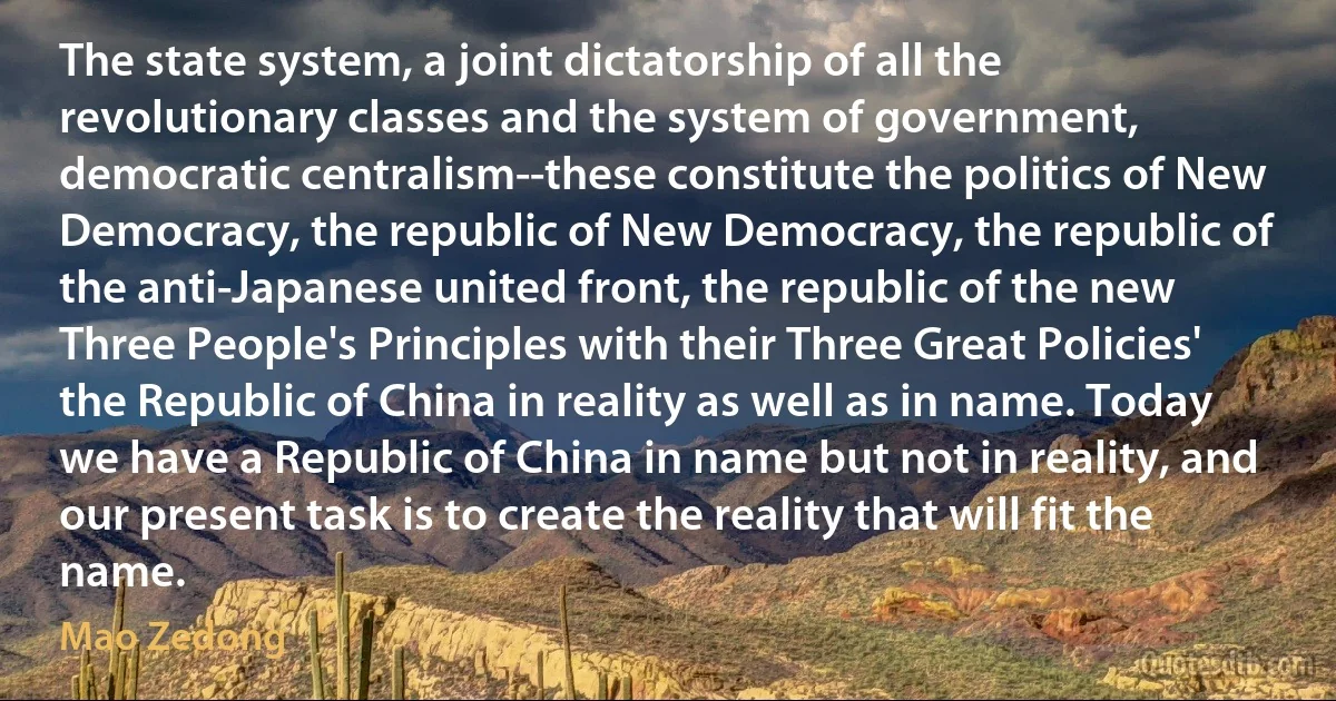 The state system, a joint dictatorship of all the revolutionary classes and the system of government, democratic centralism--these constitute the politics of New Democracy, the republic of New Democracy, the republic of the anti-Japanese united front, the republic of the new Three People's Principles with their Three Great Policies' the Republic of China in reality as well as in name. Today we have a Republic of China in name but not in reality, and our present task is to create the reality that will fit the name. (Mao Zedong)