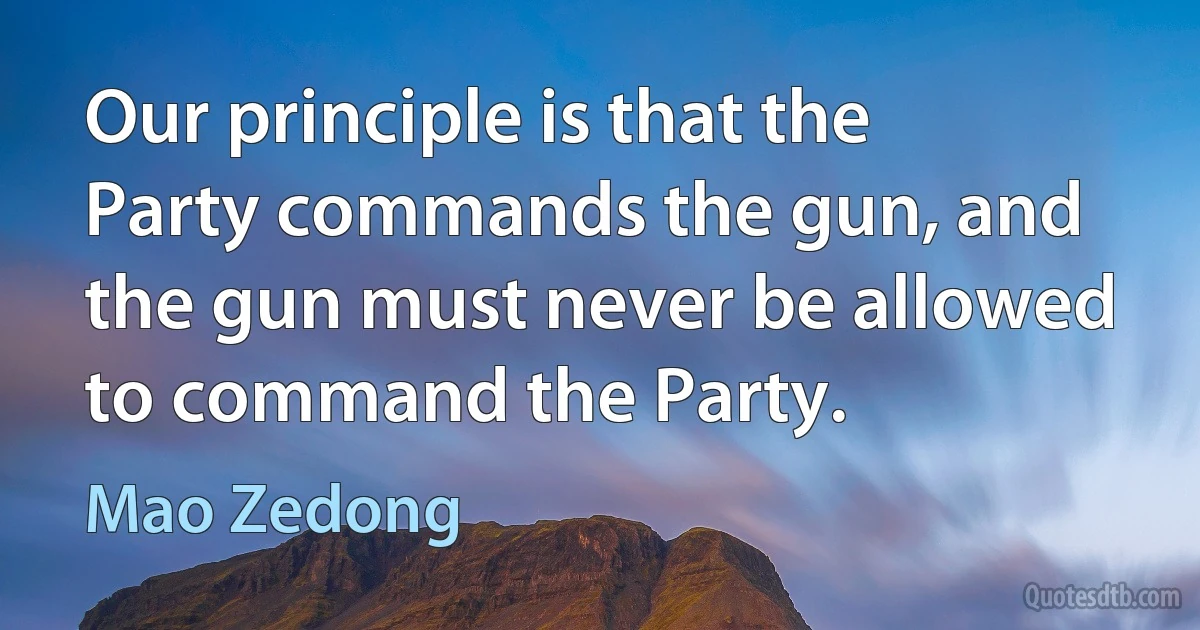 Our principle is that the Party commands the gun, and the gun must never be allowed to command the Party. (Mao Zedong)