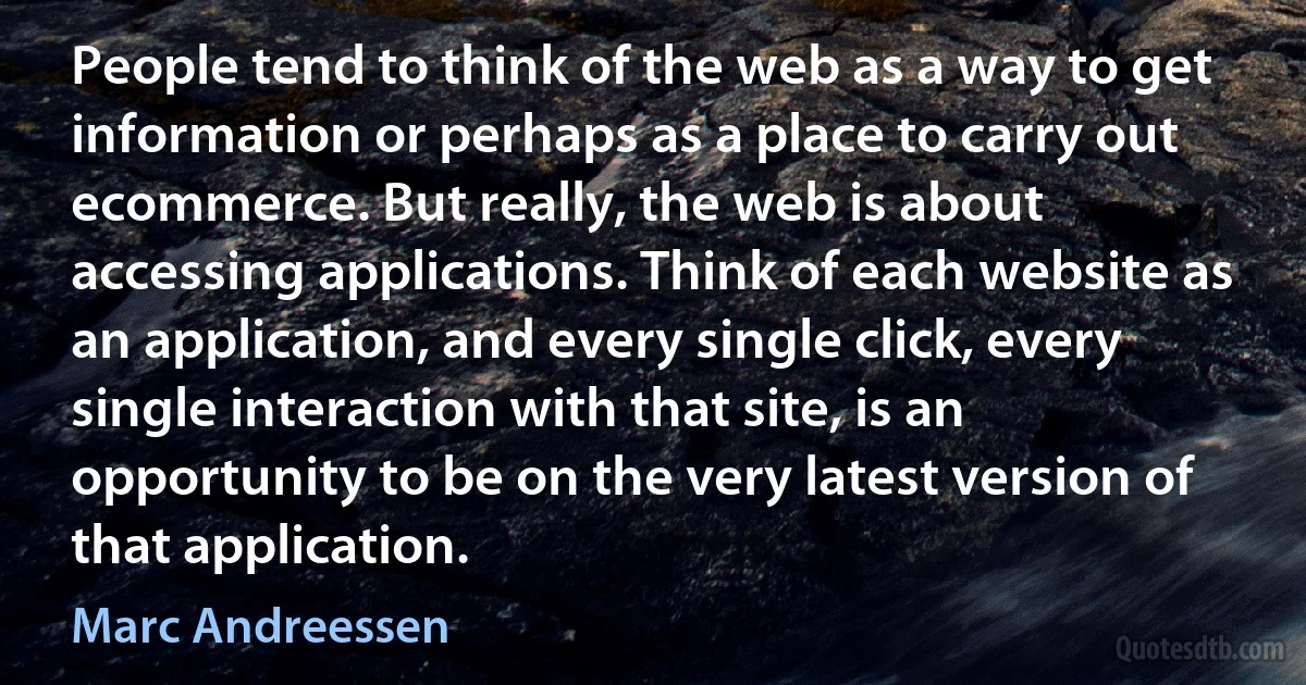 People tend to think of the web as a way to get information or perhaps as a place to carry out ecommerce. But really, the web is about accessing applications. Think of each website as an application, and every single click, every single interaction with that site, is an opportunity to be on the very latest version of that application. (Marc Andreessen)