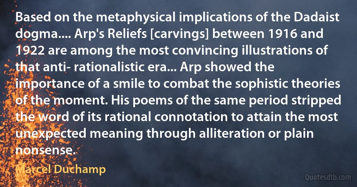 Based on the metaphysical implications of the Dadaist dogma.... Arp's Reliefs [carvings] between 1916 and 1922 are among the most convincing illustrations of that anti- rationalistic era... Arp showed the importance of a smile to combat the sophistic theories of the moment. His poems of the same period stripped the word of its rational connotation to attain the most unexpected meaning through alliteration or plain nonsense. (Marcel Duchamp)