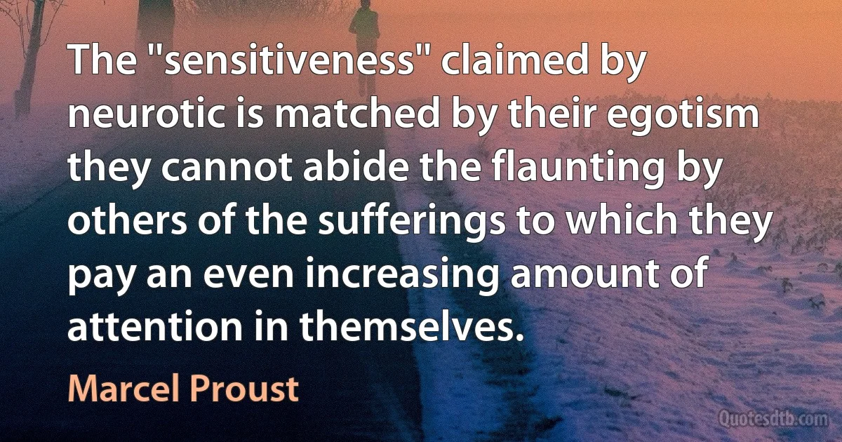 The ''sensitiveness'' claimed by neurotic is matched by their egotism they cannot abide the flaunting by others of the sufferings to which they pay an even increasing amount of attention in themselves. (Marcel Proust)