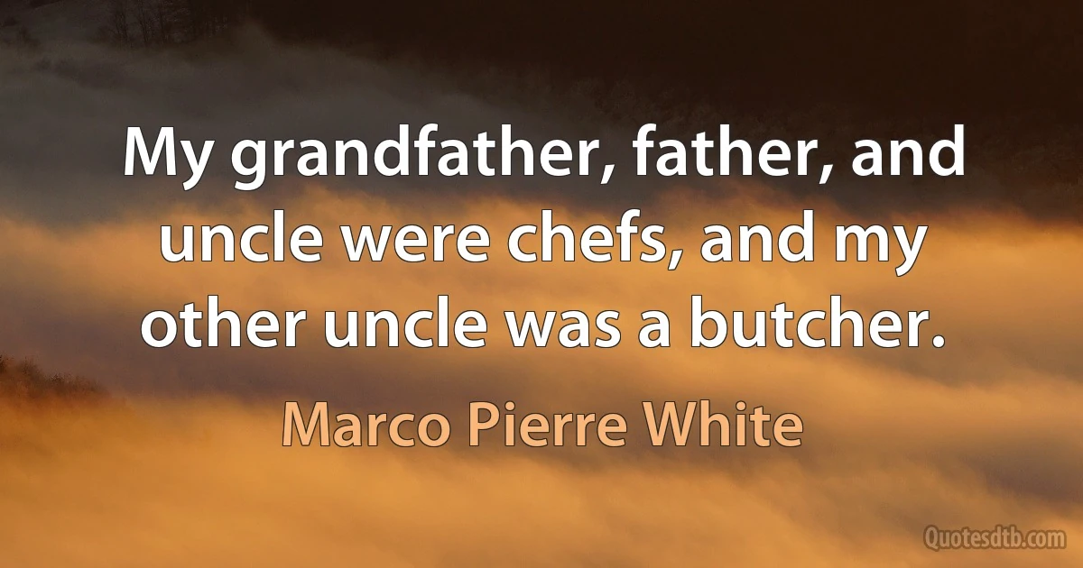 My grandfather, father, and uncle were chefs, and my other uncle was a butcher. (Marco Pierre White)