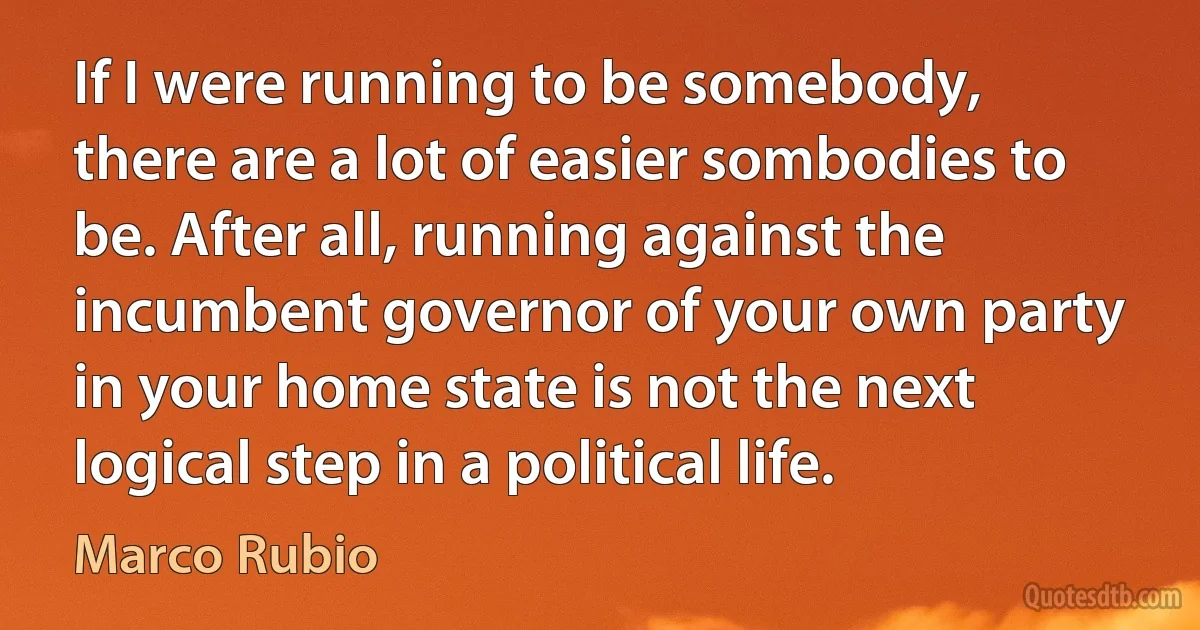 If I were running to be somebody, there are a lot of easier sombodies to be. After all, running against the incumbent governor of your own party in your home state is not the next logical step in a political life. (Marco Rubio)