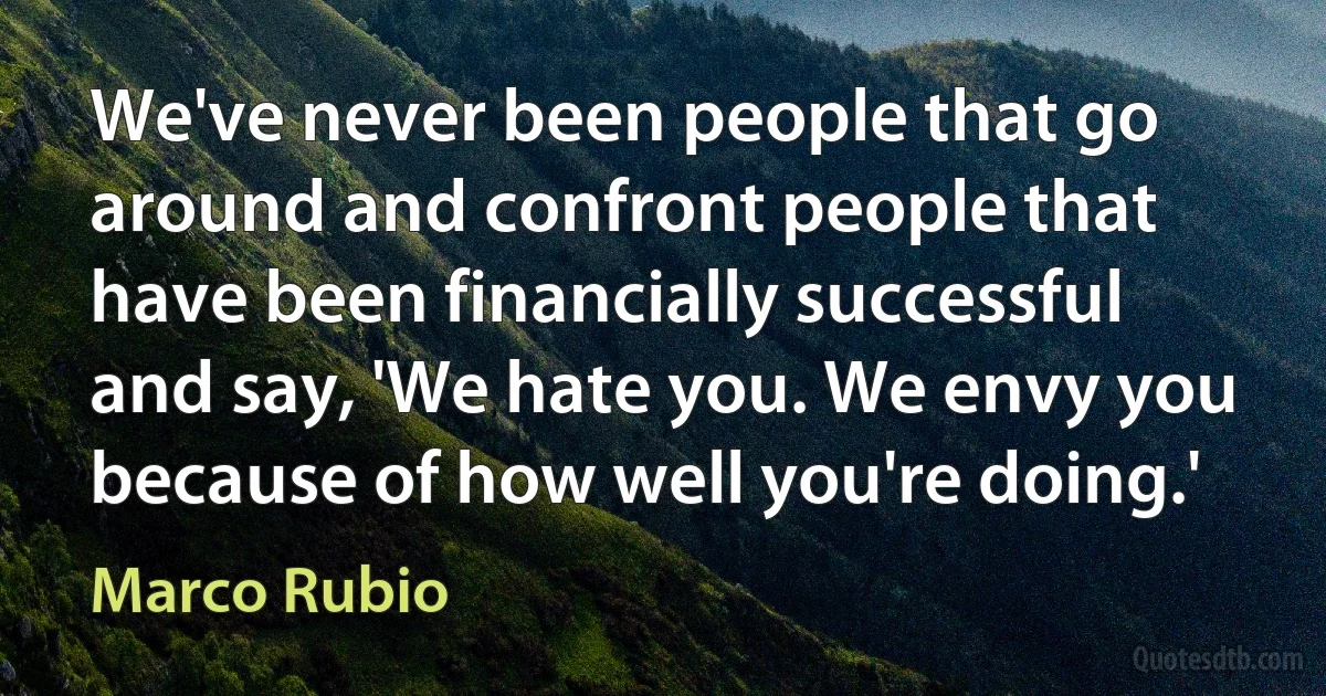 We've never been people that go around and confront people that have been financially successful and say, 'We hate you. We envy you because of how well you're doing.' (Marco Rubio)