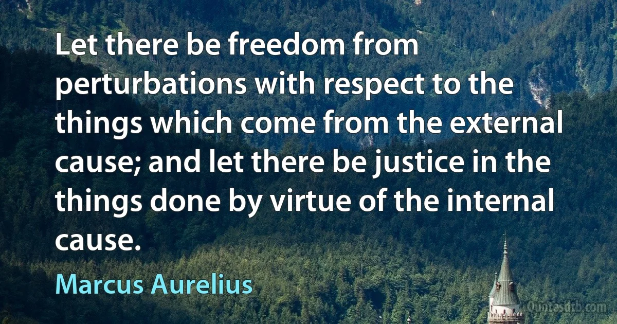 Let there be freedom from perturbations with respect to the things which come from the external cause; and let there be justice in the things done by virtue of the internal cause. (Marcus Aurelius)