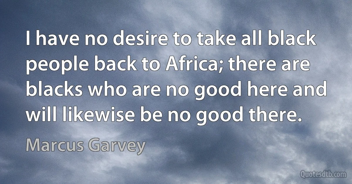 I have no desire to take all black people back to Africa; there are blacks who are no good here and will likewise be no good there. (Marcus Garvey)