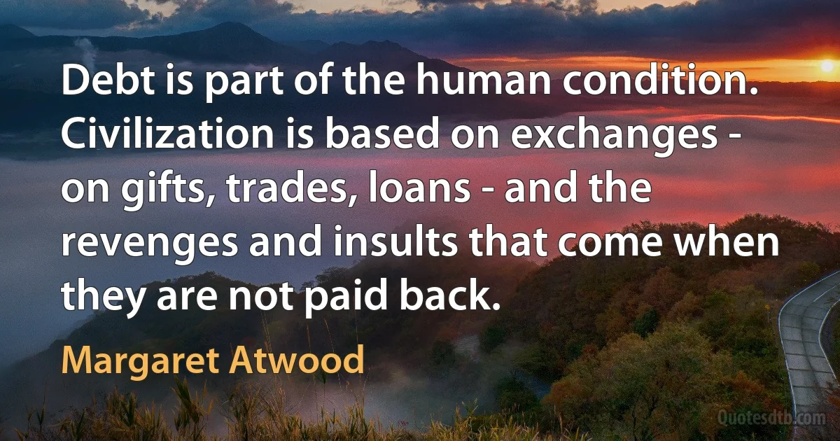 Debt is part of the human condition. Civilization is based on exchanges - on gifts, trades, loans - and the revenges and insults that come when they are not paid back. (Margaret Atwood)