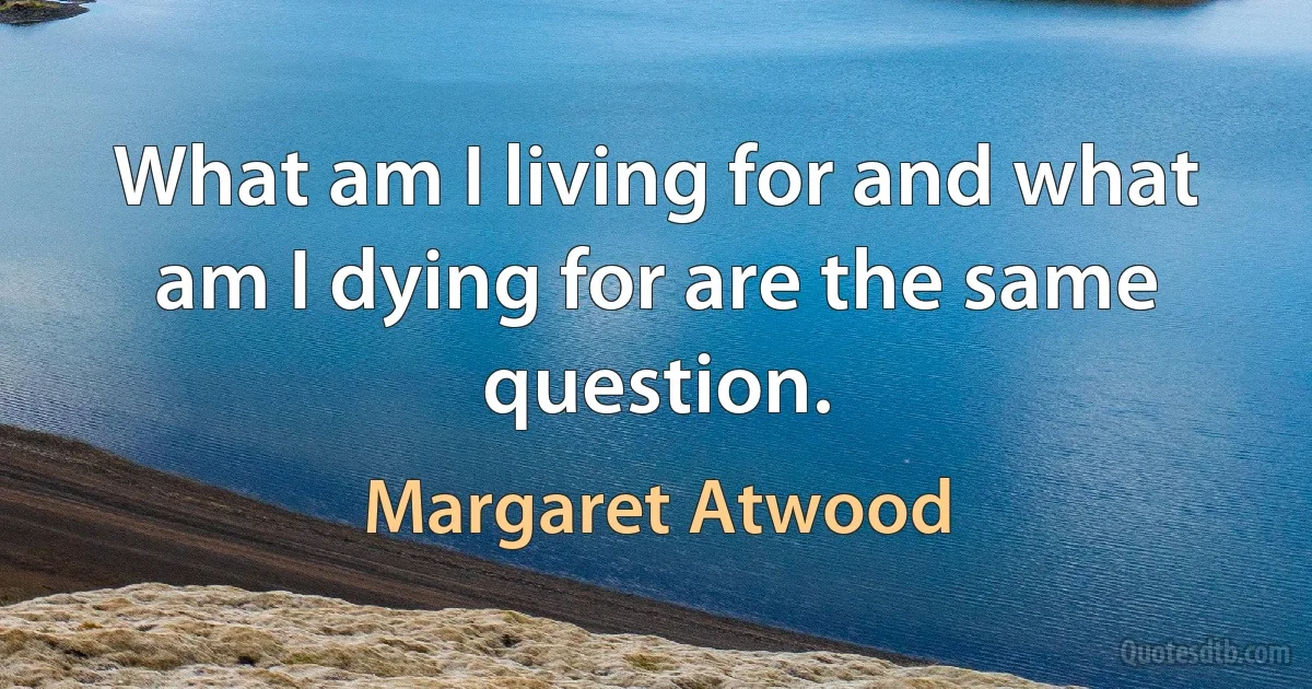 What am I living for and what am I dying for are the same question. (Margaret Atwood)